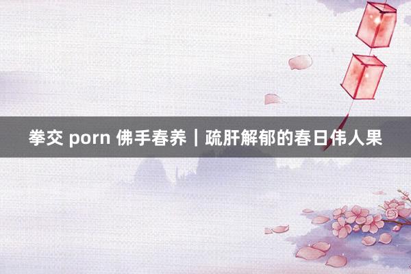 拳交 porn 佛手春养|疏肝解郁的春日伟人果