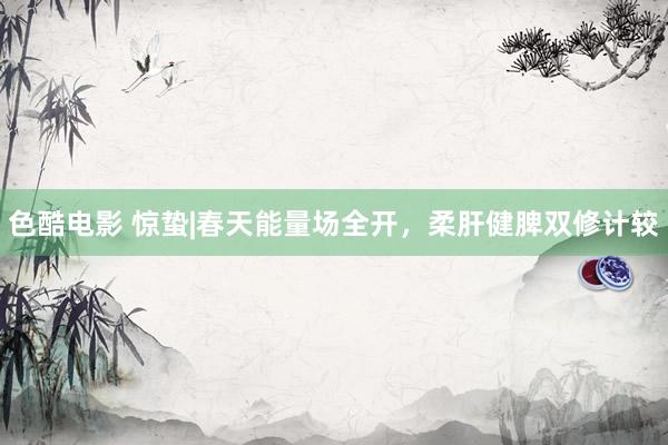 色酷电影 惊蛰|春天能量场全开,柔肝健脾双修计较