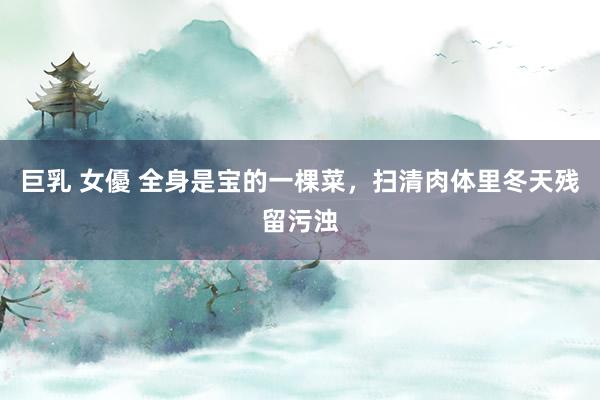 巨乳 女優 全身是宝的一棵菜,扫清肉体里冬天残留污浊