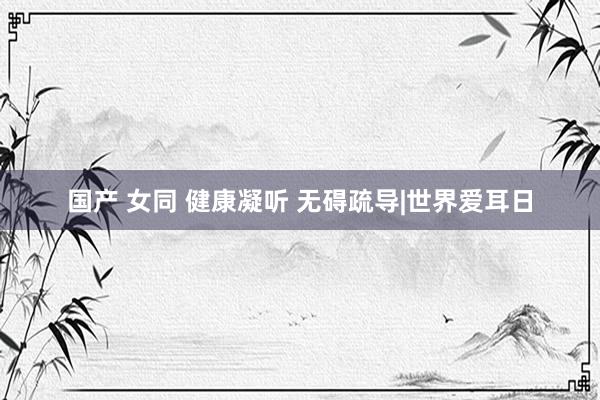 国产 女同 健康凝听 无碍疏导|世界爱耳日
