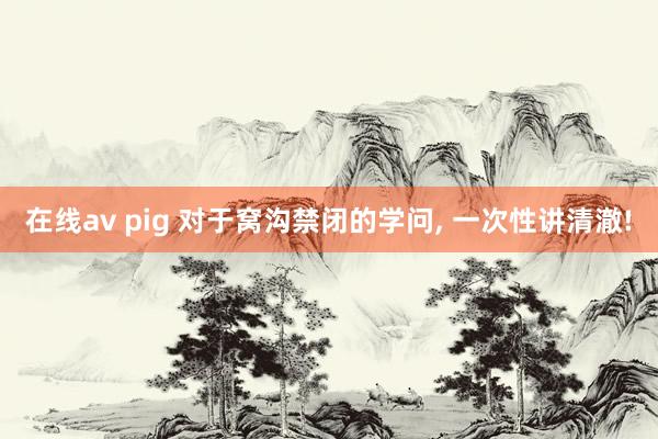 在线av pig 对于窝沟禁闭的学问, 一次性讲清澈!