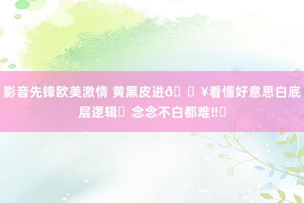 影音先锋欧美激情 黄黑皮进🔥看懂好意思白底层逻辑✅念念不白都难‼️