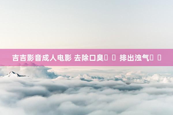 吉吉影音成人电影 去除口臭❓️排出浊气❓️