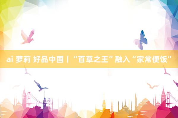 ai 萝莉 好品中国丨“百草之王”融入“家常便饭”