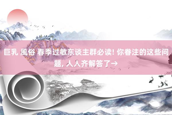 巨乳 風俗 春季过敏东谈主群必读! 你眷注的这些问题, 人人齐解答了→