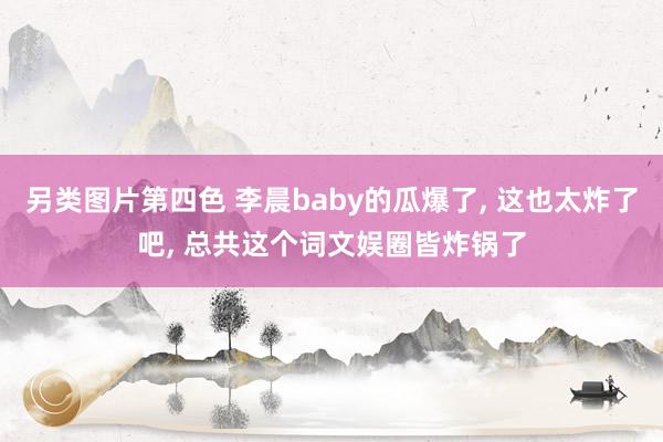 另类图片第四色 李晨baby的瓜爆了, 这也太炸了吧, 总共这个词文娱圈皆炸锅了