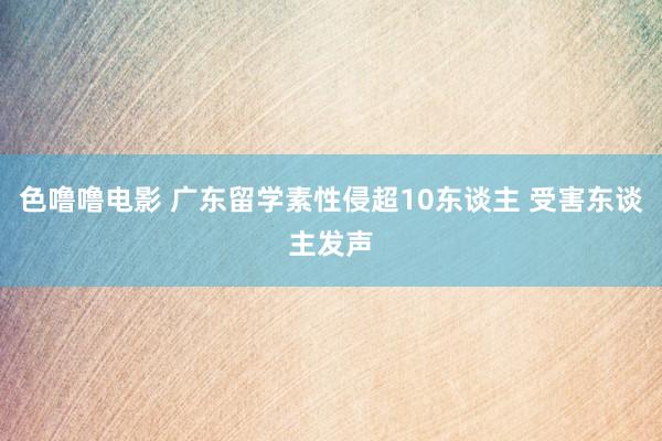 色噜噜电影 广东留学素性侵超10东谈主 受害东谈主发声