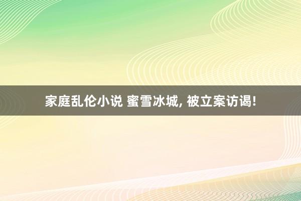 家庭乱伦小说 蜜雪冰城, 被立案访谒!