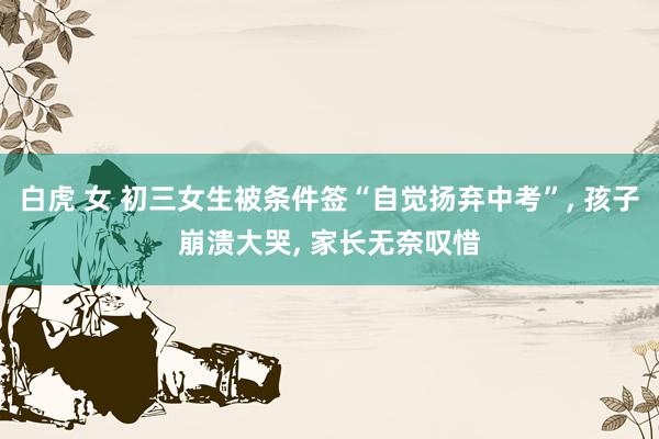 白虎 女 初三女生被条件签“自觉扬弃中考”, 孩子崩溃大哭, 家长无奈叹惜