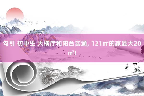 勾引 初中生 大横厅和阳台买通, 121㎡的家显大20㎡!