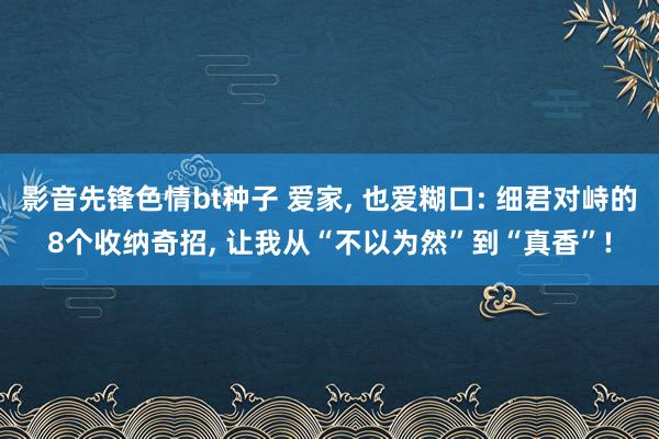 影音先锋色情bt种子 爱家, 也爱糊口: 细君对峙的8个收纳奇招, 让我从“不以为然”到“真香”!