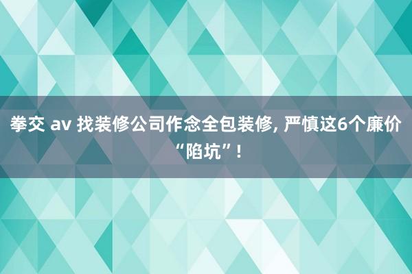 拳交 av 找装修公司作念全包装修, 严慎这6个廉价“陷坑”!