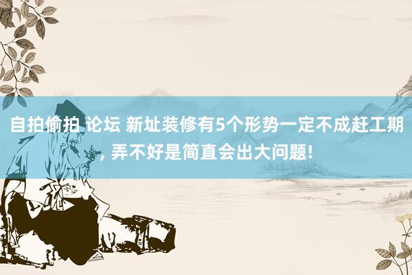 自拍偷拍 论坛 新址装修有5个形势一定不成赶工期, 弄不好是简直会出大问题!