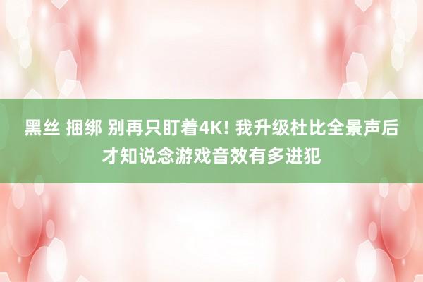 黑丝 捆绑 别再只盯着4K! 我升级杜比全景声后才知说念游戏音效有多进犯