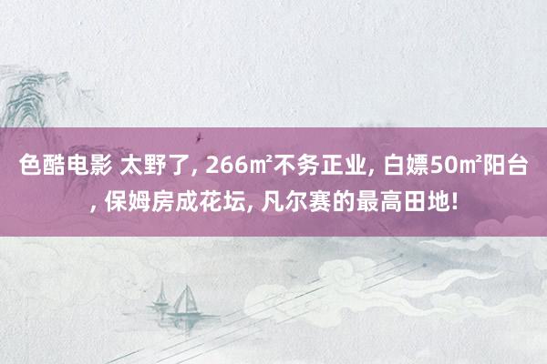 色酷电影 太野了, 266㎡不务正业, 白嫖50㎡阳台, 保姆房成花坛, 凡尔赛的最高田地!
