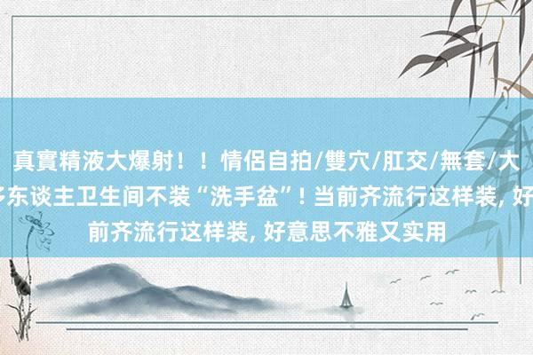 真實精液大爆射！！情侶自拍/雙穴/肛交/無套/大量噴精 越来越多东谈主卫生间不装“洗手盆”! 当前齐流行这样装, 好意思不雅又实用