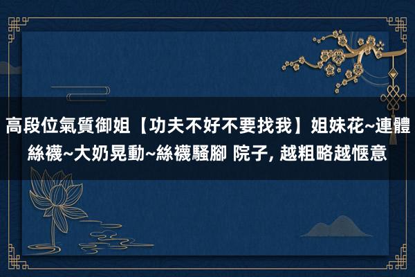高段位氣質御姐【功夫不好不要找我】姐妹花~連體絲襪~大奶晃動~絲襪騷腳 院子, 越粗略越惬意