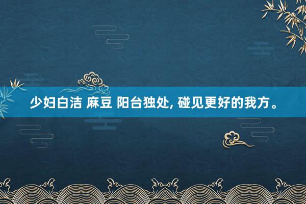 少妇白洁 麻豆 阳台独处, 碰见更好的我方。