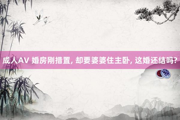 成人AV 婚房刚措置, 却要婆婆住主卧, 这婚还结吗?