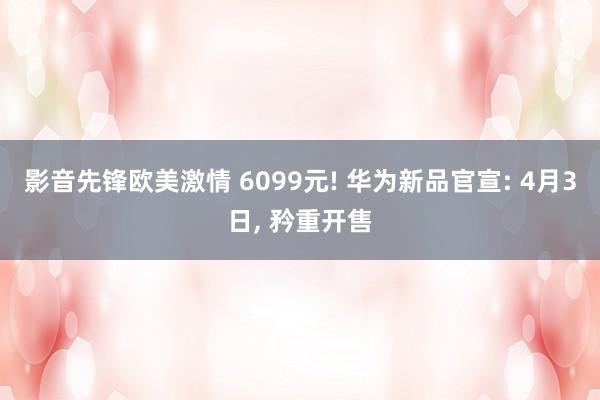 影音先锋欧美激情 6099元! 华为新品官宣: 4月3日, 矜重开售