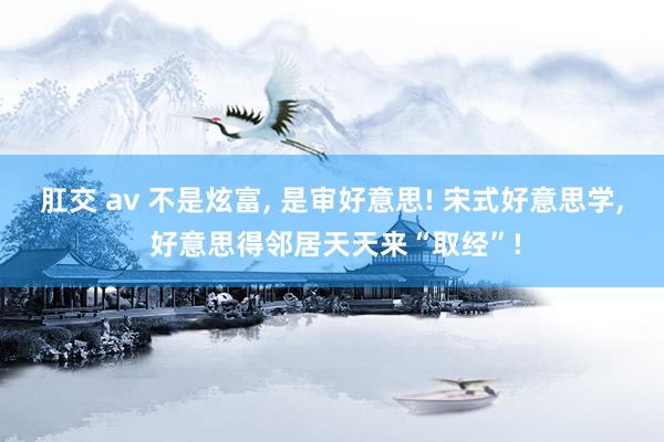 肛交 av 不是炫富, 是审好意思! 宋式好意思学, 好意思得邻居天天来“取经”!