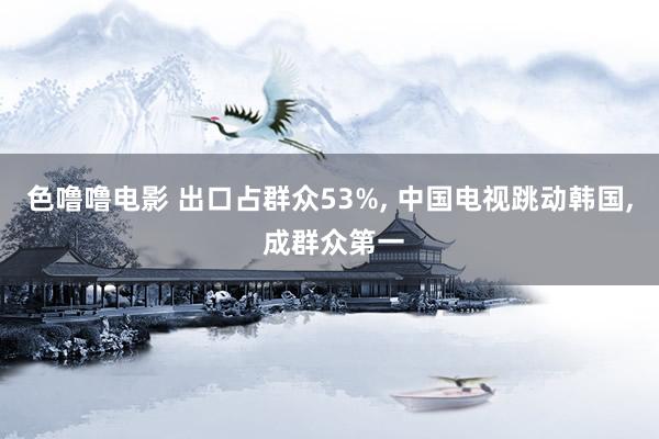 色噜噜电影 出口占群众53%, 中国电视跳动韩国, 成群众第一