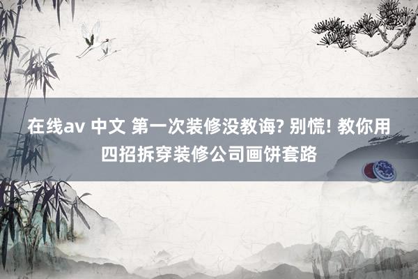 在线av 中文 第一次装修没教诲? 别慌! 教你用四招拆穿装修公司画饼套路