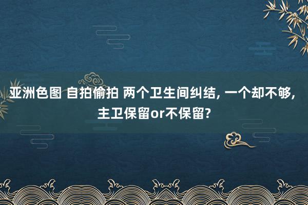 亚洲色图 自拍偷拍 两个卫生间纠结, 一个却不够, 主卫保留or不保留?