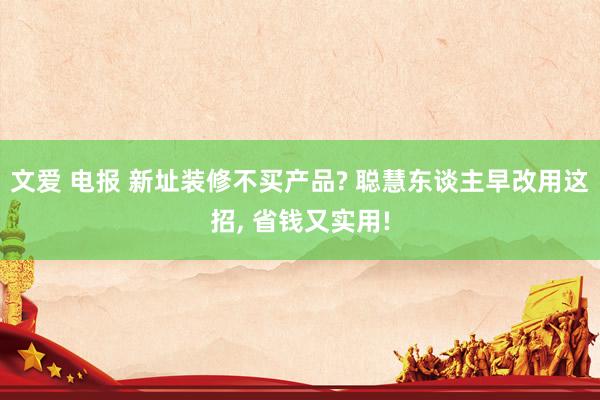 文爱 电报 新址装修不买产品? 聪慧东谈主早改用这招, 省钱又实用!