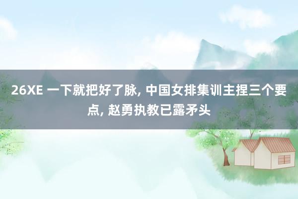 26XE 一下就把好了脉, 中国女排集训主捏三个要点, 赵勇执教已露矛头