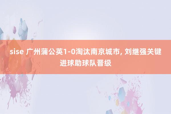 sise 广州蒲公英1-0淘汰南京城市, 刘继强关键进球助球队晋级