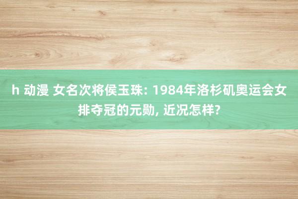 h 动漫 女名次将侯玉珠: 1984年洛杉矶奥运会女排夺冠的元勋, 近况怎样?