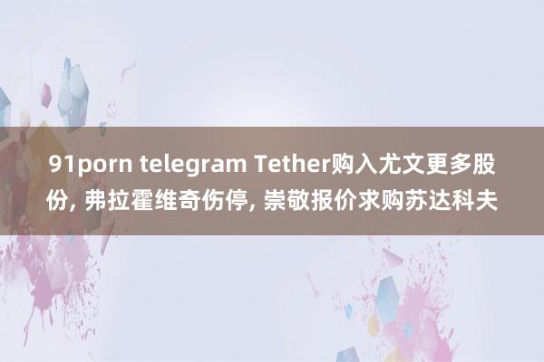 91porn telegram Tether购入尤文更多股份, 弗拉霍维奇伤停, 崇敬报价求购苏达科夫