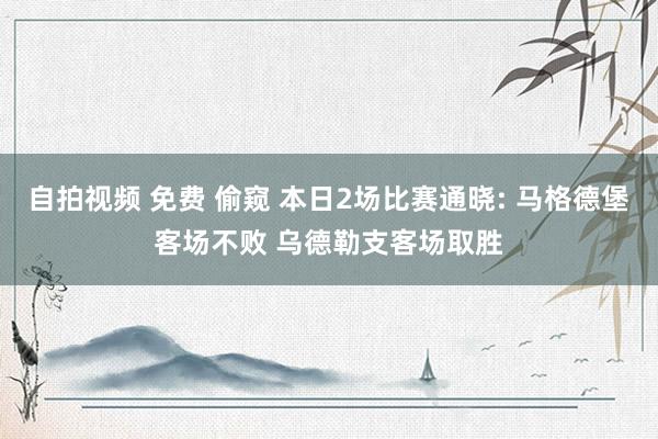 自拍视频 免费 偷窥 本日2场比赛通晓: 马格德堡客场不败 乌德勒支客场取胜