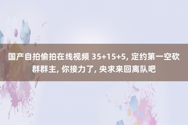 国产自拍偷拍在线视频 35+15+5, 定约第一空砍群群主, 你接力了, 央求来回离队吧