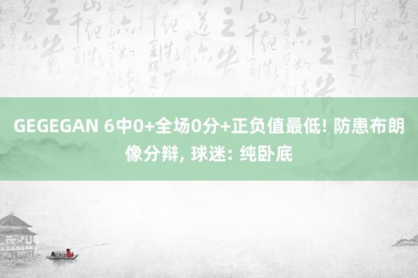 GEGEGAN 6中0+全场0分+正负值最低! 防患布朗像分辩, 球迷: 纯卧底