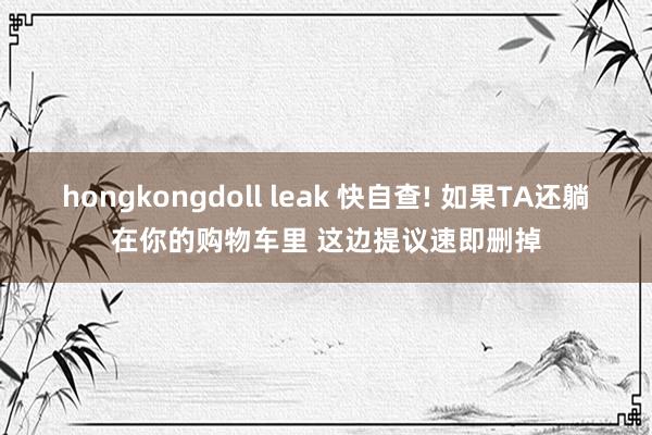 hongkongdoll leak 快自查! 如果TA还躺在你的购物车里 这边提议速即删掉