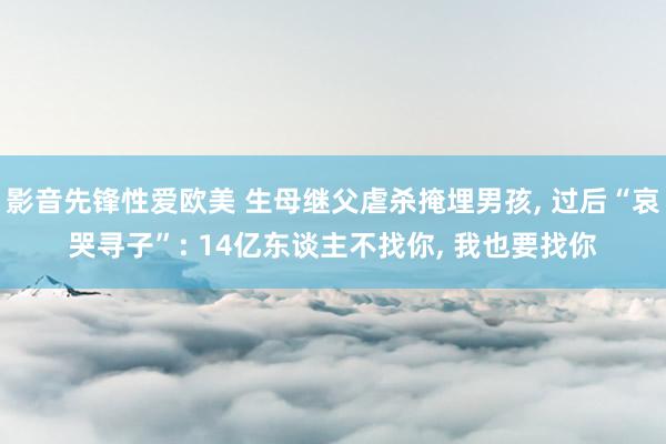 影音先锋性爱欧美 生母继父虐杀掩埋男孩, 过后“哀哭寻子”: 14亿东谈主不找你, 我也要找你