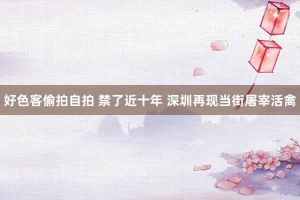 好色客偷拍自拍 禁了近十年 深圳再现当街屠宰活禽