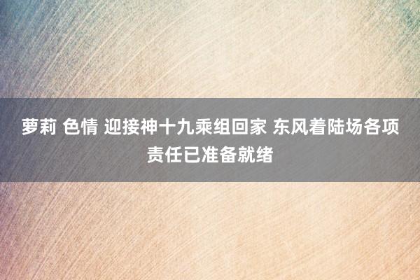 萝莉 色情 迎接神十九乘组回家 东风着陆场各项责任已准备就绪