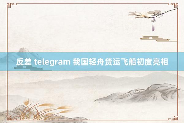 反差 telegram 我国轻舟货运飞船初度亮相