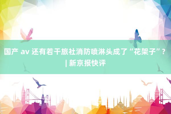 国产 av 还有若干旅社消防喷淋头成了“花架子”? | 新京报快评