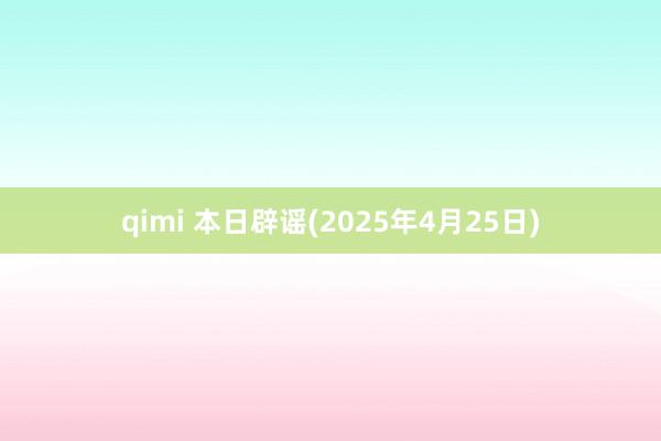qimi 本日辟谣(2025年4月25日)