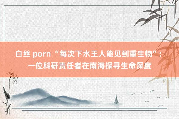 白丝 porn “每次下水王人能见到重生物”: 一位科研责任者在南海探寻生命深度