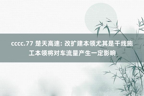 cccc.77 楚天高速: 改扩建本领尤其是干线施工本领将对车流量产生一定影响