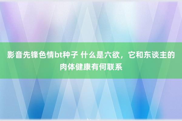 影音先锋色情bt种子 什么是六欲，它和东谈主的肉体健康有何联系