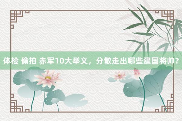 体检 偷拍 赤军10大举义，分散走出哪些建国将帅？