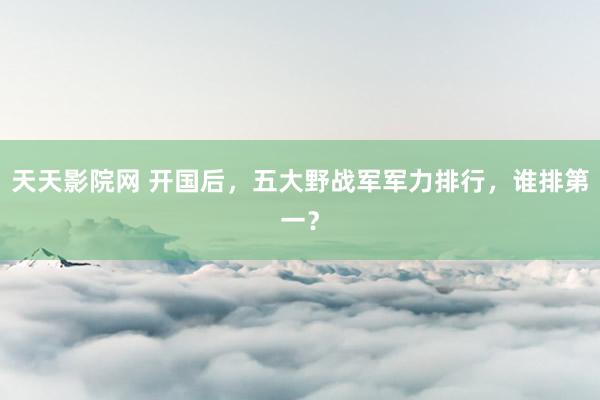 天天影院网 开国后，五大野战军军力排行，谁排第一？