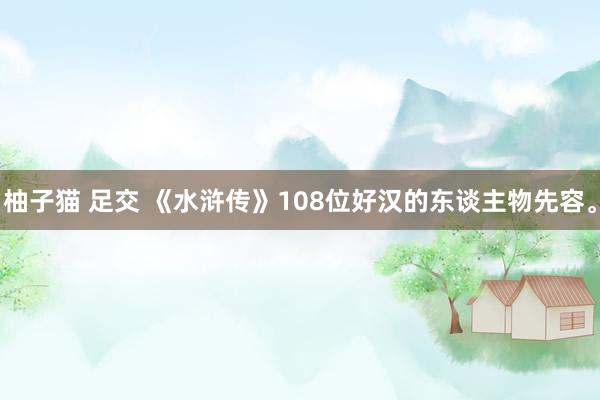 柚子猫 足交 《水浒传》108位好汉的东谈主物先容。