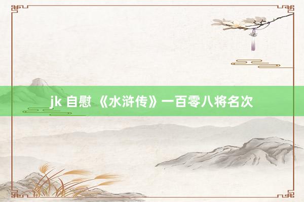 jk 自慰 《水浒传》一百零八将名次